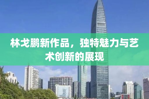 林戈鹏新作品，独特魅力与艺术创新的展现