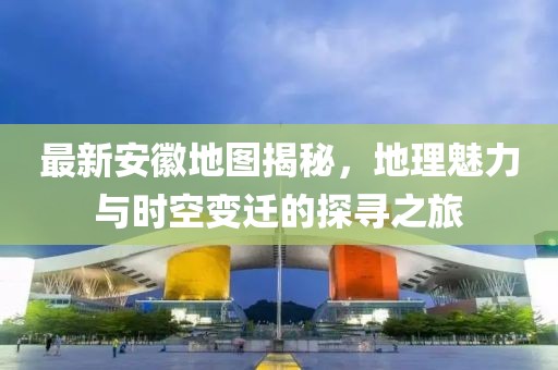 最新安徽地图揭秘，地理魅力与时空变迁的探寻之旅