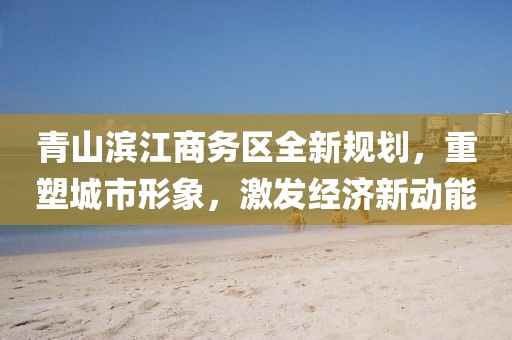 青山滨江商务区全新规划，重塑城市形象，激发经济新动能