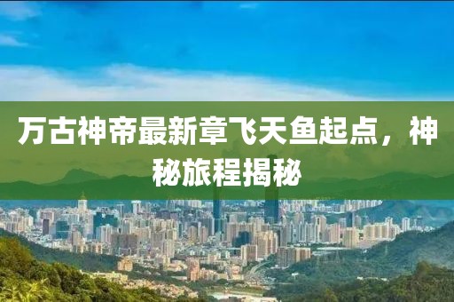 万古神帝最新章飞天鱼起点，神秘旅程揭秘