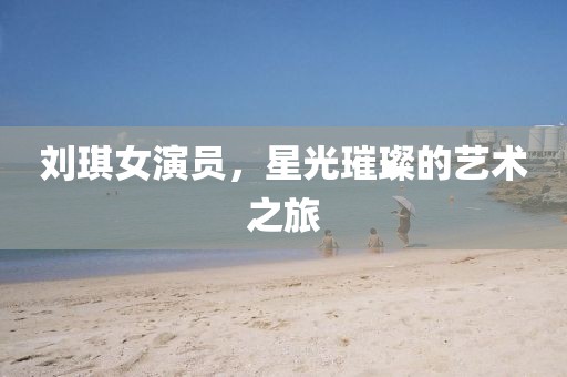 刘琪女演员,星光璀璨的艺术之旅