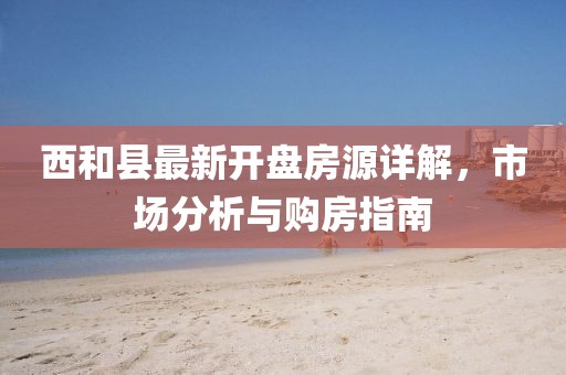 西和县最新开盘房源详解,市场分析与购房指南