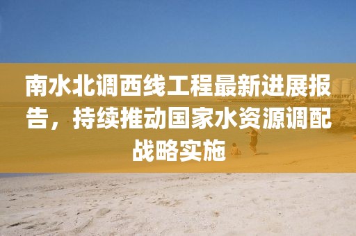 南水北调西线工程最新进展报告，持续推动国家水资源调配战略实施