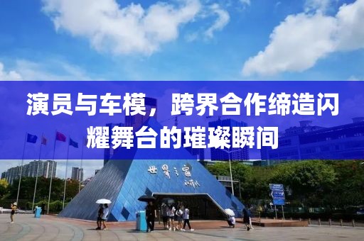 演员与车模，跨界合作缔造闪耀舞台的璀璨瞬间