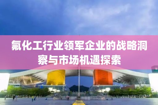 氟化工行业领军企业的战略洞察与市场机遇探索