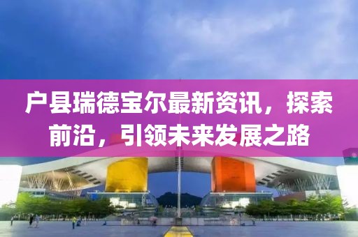 户县瑞德宝尔最新资讯,探索前沿,引领未来发展之路