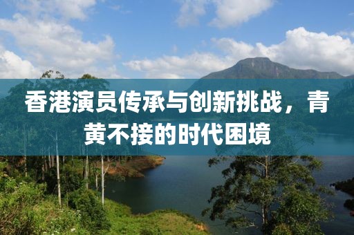 香港演员传承与创新挑战,青黄不接的时代困境