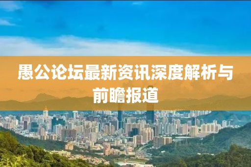 愚公论坛最新资讯深度解析与前瞻报道