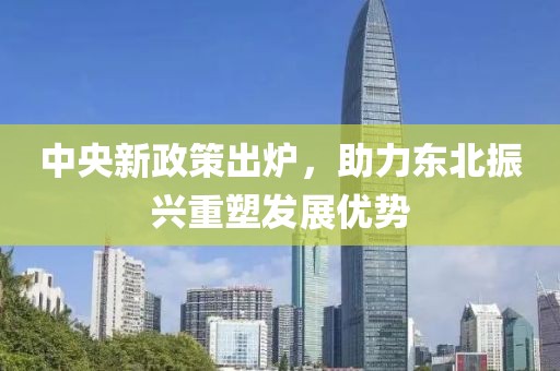 中央新政策出炉,助力东北振兴重塑发展优势