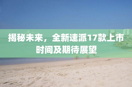 揭秘未来，全新速派17款上市时间及期待展望