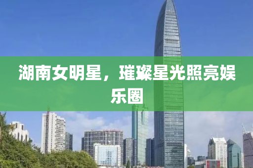 湖南女明星,璀璨星光照亮娱乐圈