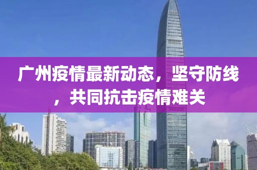 广州疫情最新动态，坚守防线，共同抗击疫情难关