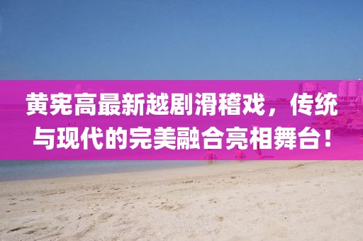 黄宪高最新越剧滑稽戏,传统与现代的完美融合亮相舞台!