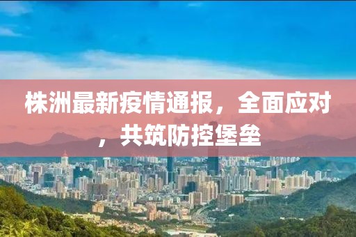 株洲最新疫情通报，全面应对，共筑防控堡垒