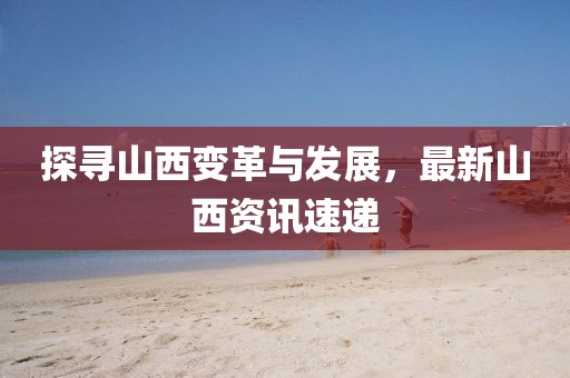 探寻山西变革与发展,最新山西资讯速递