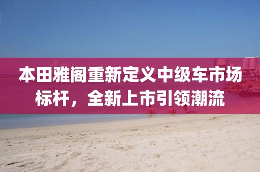 本田雅阁重新定义中级车市场标杆，全新上市引领潮流