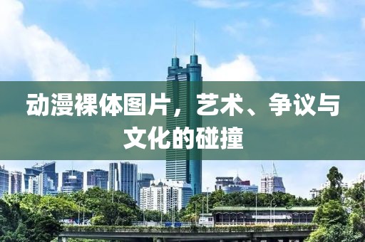 动漫裸体图片,艺术、争议与文化的碰撞