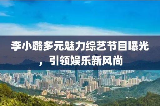 李小璐多元魅力综艺节目曝光，引领娱乐新风尚