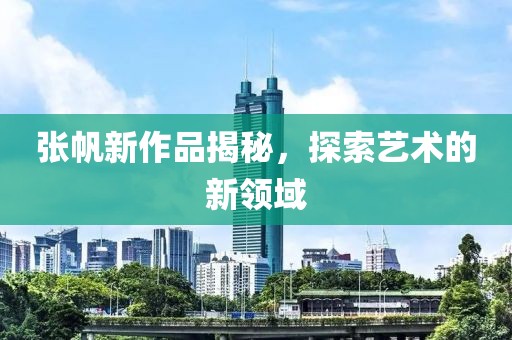 张帆新作品揭秘，探索艺术的新领域