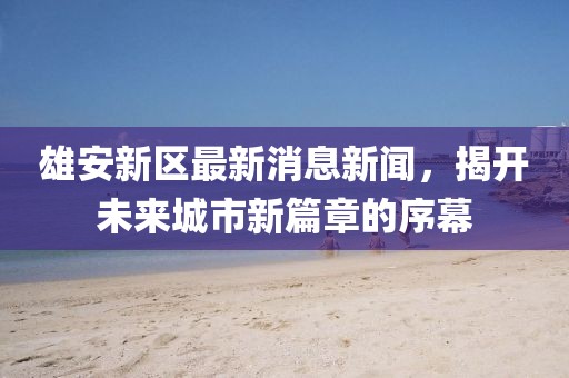 雄安新区最新消息新闻，揭开未来城市新篇章的序幕