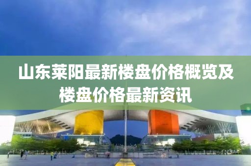 山东莱阳最新楼盘价格概览及楼盘价格最新资讯