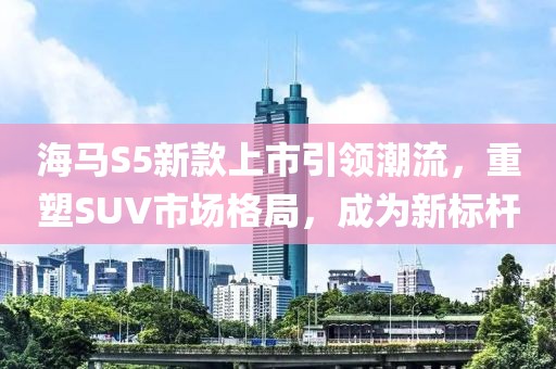 海马S5新款上市引领潮流,重塑SUV市场格局,成为新标杆