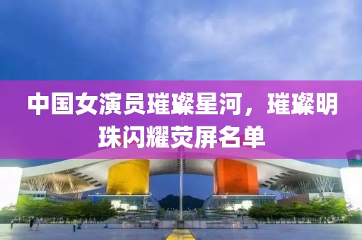 中国女演员璀璨星河，璀璨明珠闪耀荧屏名单