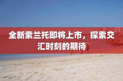 全新索兰托即将上市,探索交汇时刻的期待