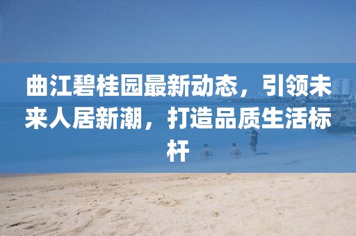 曲江碧桂园最新动态,引领未来人居新潮,打造品质生活标杆