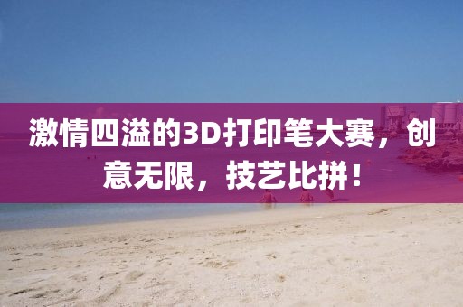 激情四溢的3D打印笔大赛,创意无限,技艺比拼!