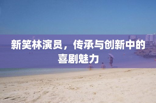 新笑林演员,传承与创新中的喜剧魅力