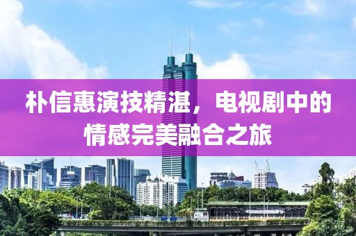 朴信惠演技精湛，电视剧中的情感完美融合之旅