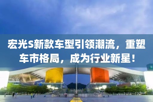 宏光S新款车型引领潮流，重塑车市格局，成为行业新星！
