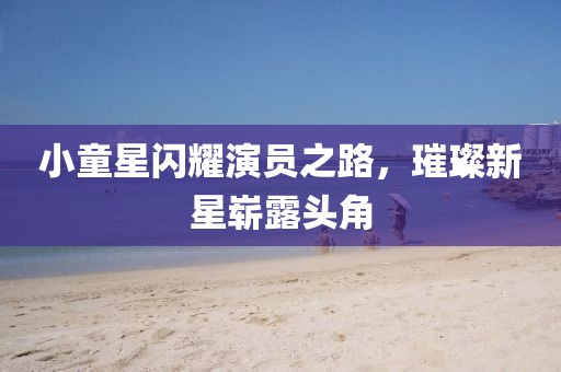 小童星闪耀演员之路,璀璨新星崭露头角