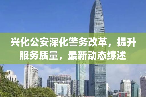 兴化公安深化警务改革，提升服务质量，最新动态综述