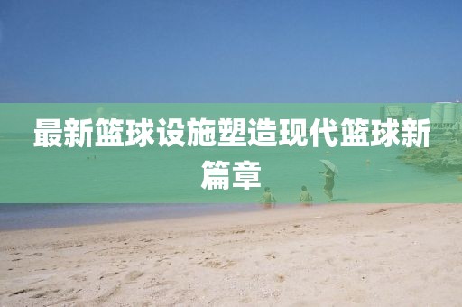 最新篮球设施塑造现代篮球新篇章