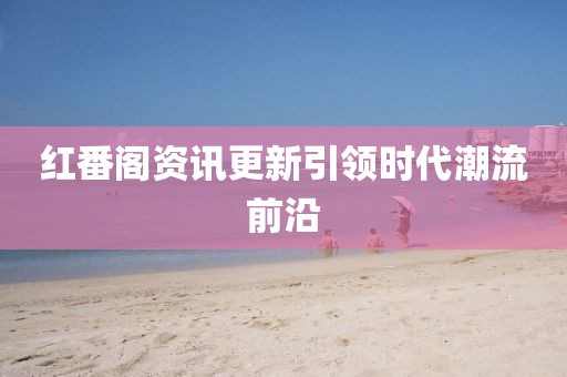 红番阁资讯更新引领时代潮流前沿