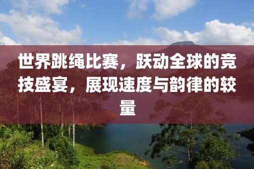 世界跳绳比赛,跃动全球的竞技盛宴,展现速度与韵律的较量