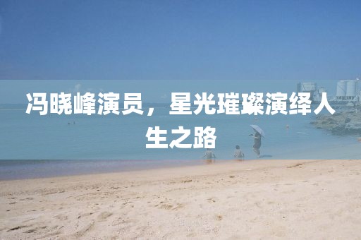 冯晓峰演员，星光璀璨演绎人生之路