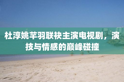 杜淳姚芊羽联袂主演电视剧，演技与情感的巅峰碰撞