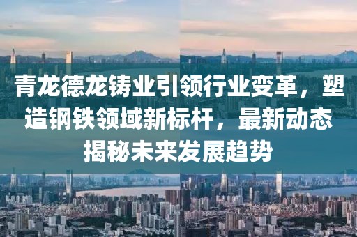 青龙德龙铸业引领行业变革，塑造钢铁领域新标杆，最新动态揭秘未来发展趋势