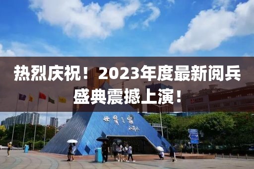 热烈庆祝！2023年度最新阅兵盛典震撼上演！