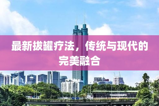 最新拔罐疗法,传统与现代的完美融合