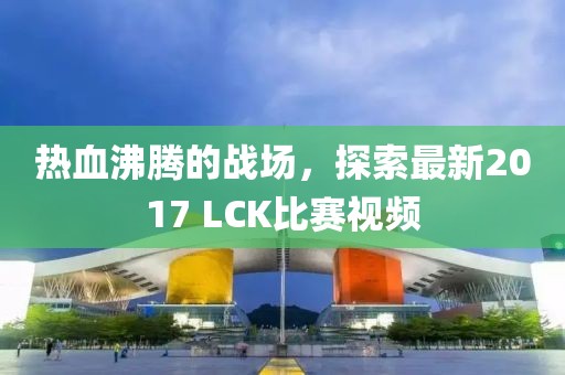 热血沸腾的战场，探索最新2017 LCK比赛视频