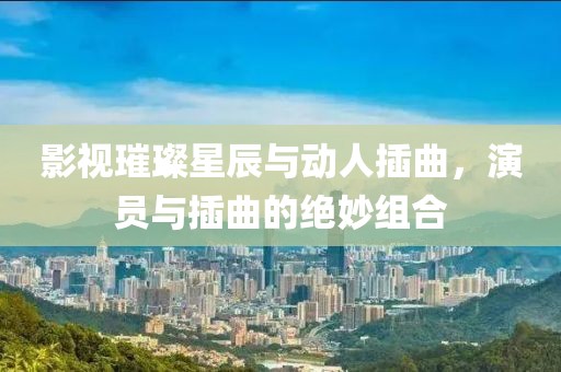 影视璀璨星辰与动人插曲，演员与插曲的绝妙组合