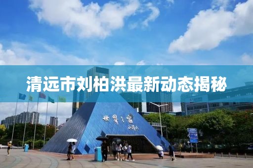 清远市刘柏洪最新动态揭秘
