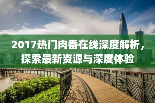 2017热门肉番在线深度解析，探索最新资源与深度体验