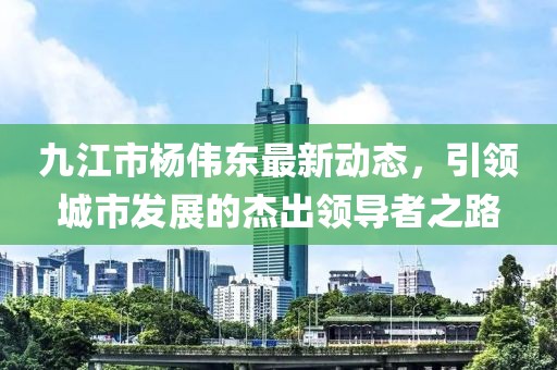 九江市杨伟东最新动态，引领城市发展的杰出领导者之路