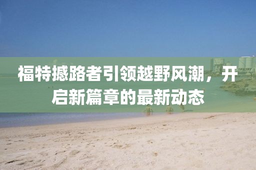 福特撼路者引领越野风潮，开启新篇章的最新动态