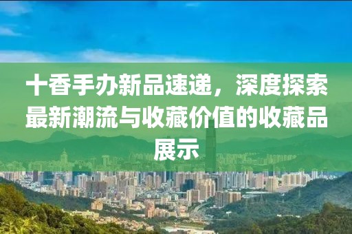 十香手办新品速递，深度探索最新潮流与收藏价值的收藏品展示